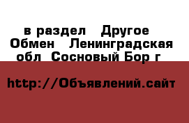  в раздел : Другое » Обмен . Ленинградская обл.,Сосновый Бор г.